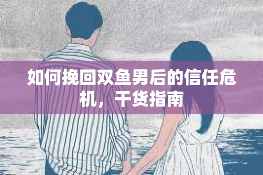 如何挽回双鱼男后的信任危机，干货指南