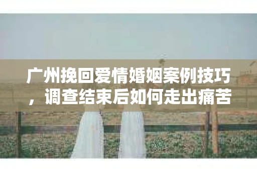 广州挽回爱情婚姻案例技巧，调查结束后如何走出痛苦并做出明智决策？
