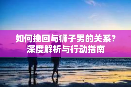 如何挽回与狮子男的关系?深度解析与行动指南 如何挽回与狮子男的关系?深度解析与行动指南