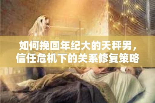 如何挽回年纪大的天秤男,信任危机下的关系修复策略 如何挽回年纪大的天秤男,信任危机下的关系修复策略