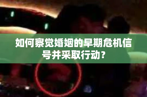 如何察觉婚姻的早期危机信号并采取行动？