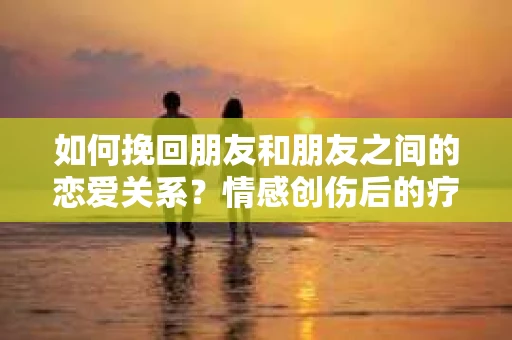 如何挽回朋友和朋友之间的恋爱关系?情感创伤后的疗愈与决策之路 如何挽回朋友和朋友之间的恋爱关系?情感创伤后的疗愈与决策之路