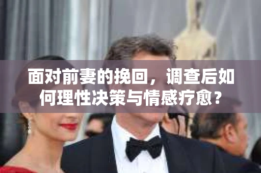面对前妻的挽回,调查后如何理性决策与情感疗愈? 面对前妻的挽回,调查后如何理性决策与情感疗愈?