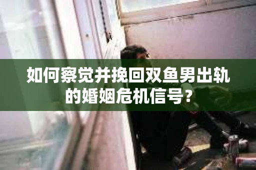 如何察觉并挽回双鱼男出轨的婚姻危机信号? 如何察觉并挽回双鱼男出轨的婚姻危机信号?