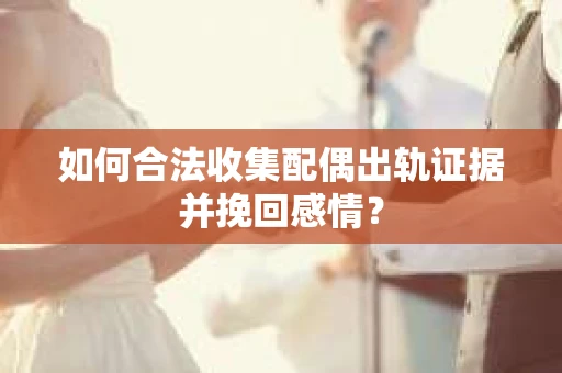 如何合法收集配偶出轨证据并挽回感情？