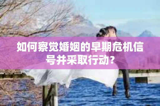 如何察觉婚姻的早期危机信号并采取行动？