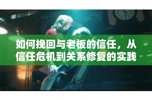 如何挽回与老板的信任，从信任危机到关系修复的实践指南