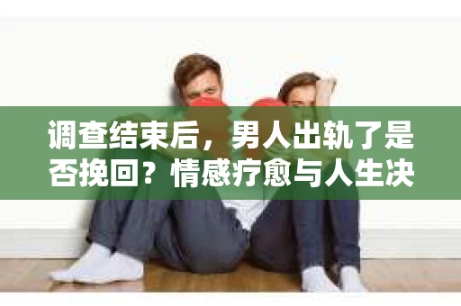 调查结束后，男人出轨了是否挽回？情感疗愈与人生决策的干货指南