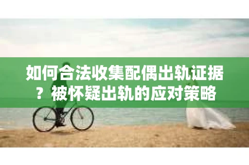 如何合法收集配偶出轨证据？被怀疑出轨的应对策略