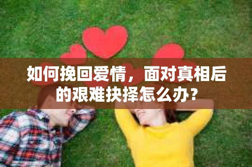 如何挽回爱情,面对真相后的艰难抉择怎么办? 如何挽回爱情,面对真相后的艰难抉择怎么办?