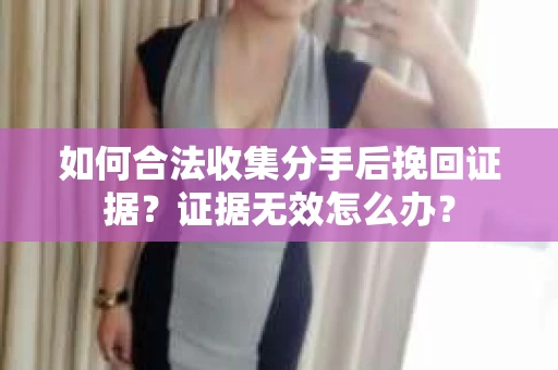 如何合法收集分手后挽回证据？证据无效怎么办？