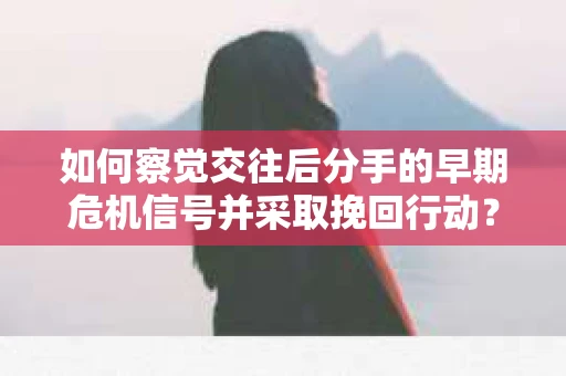 如何察觉交往后分手的早期危机信号并采取挽回行动？