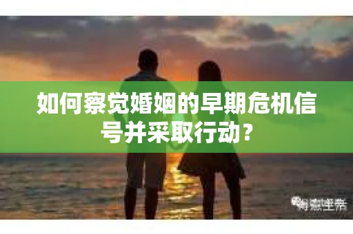 如何察觉婚姻的早期危机信号并采取行动？