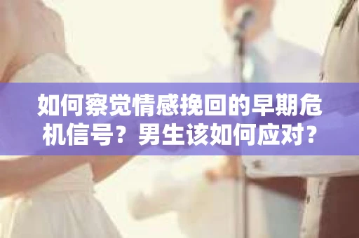 如何察觉情感挽回的早期危机信号？男生该如何应对？