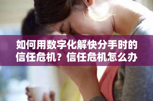 如何用数字化解快分手时的信任危机？信任危机怎么办？