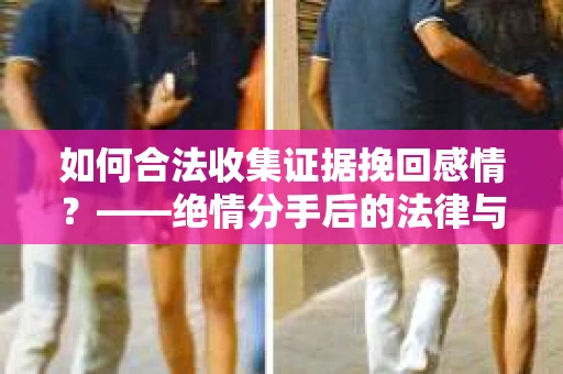 如何合法收集证据挽回感情？——绝情分手后的法律与取证策略