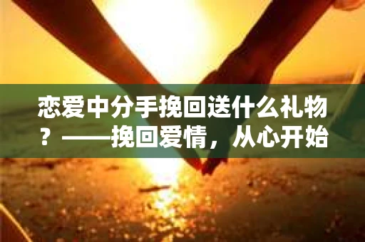 恋爱中分手挽回送什么礼物？——挽回爱情，从心开始