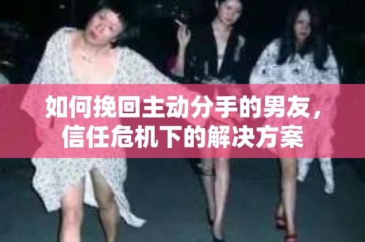 如何挽回主动分手的男友，信任危机下的解决方案