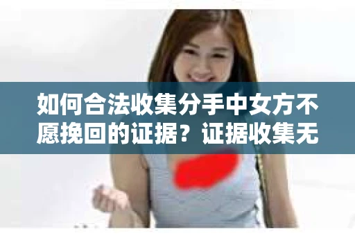 如何合法收集分手中女方不愿挽回的证据？证据收集无效怎么办？