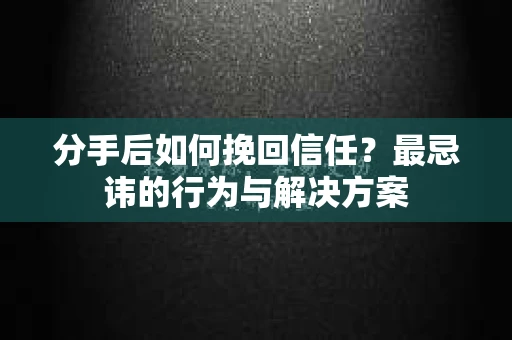 分手后如何挽回信任？最忌讳的行为与解决方案