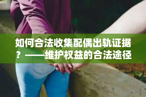 如何合法收集配偶出轨证据?——维护权益的合法途径 如何合法收集配偶出轨证据?——维护权益的合法途径