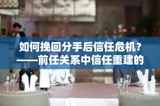 如何挽回分手后信任危机?——前任关系中信任重建的实用指南 如何挽回分手后信任危机?——前任关系中信任重建的实用指南