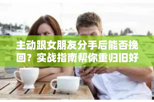 主动跟女朋友分手后能否挽回？实战指南帮你重归旧好