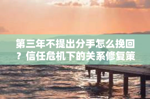 第三年不提出分手怎么挽回？信任危机下的关系修复策略