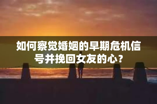 如何察觉婚姻的早期危机信号并挽回女友的心？