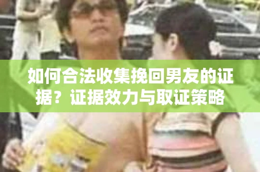 如何合法收集挽回男友的证据？证据效力与取证策略