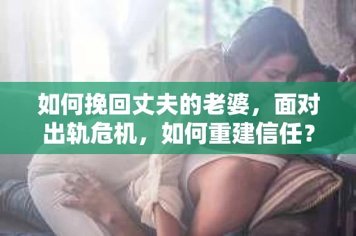 如何挽回丈夫的老婆，面对出轨危机，如何重建信任？