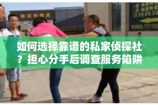 如何选择靠谱的私家侦探社？担心分手后调查服务陷阱怎么办？