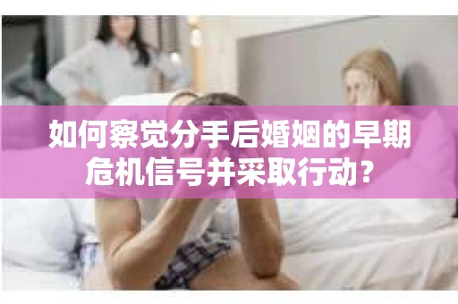 如何察觉分手后婚姻的早期危机信号并采取行动？