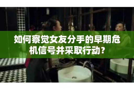 如何察觉女友分手的早期危机信号并采取行动？