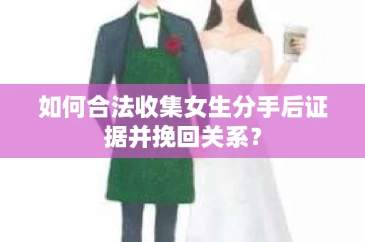 如何合法收集女生分手后证据并挽回关系？