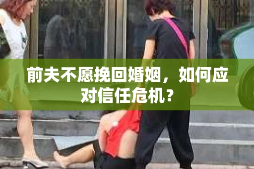 前夫不愿挽回婚姻，如何应对信任危机？