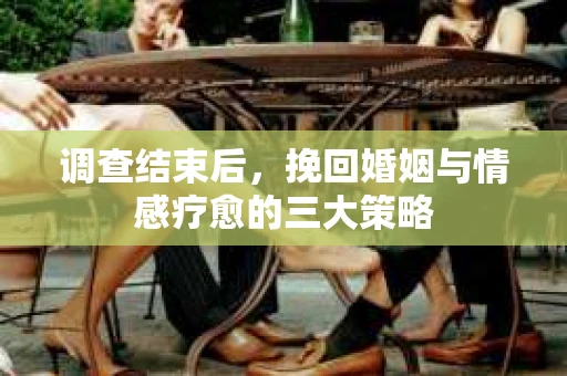 调查结束后,挽回婚姻与情感疗愈的三大策略 调查结束后,挽回婚姻与情感疗愈的三大策略