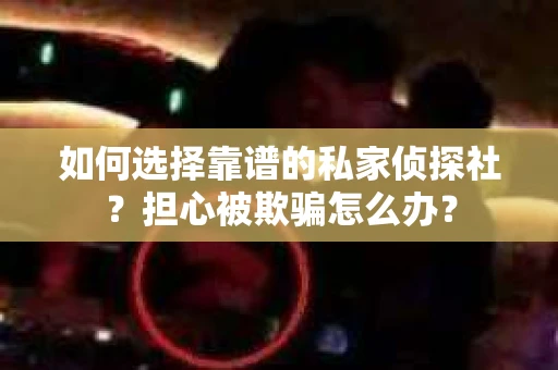 如何选择靠谱的私家侦探社？担心被欺骗怎么办？