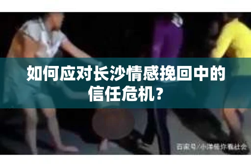 如何应对长沙情感挽回中的信任危机？