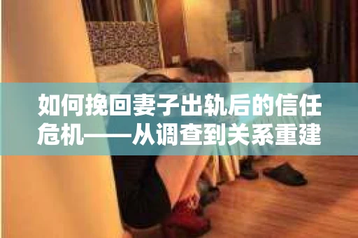 如何挽回妻子出轨后的信任危机——从调查到关系重建的全方位指南