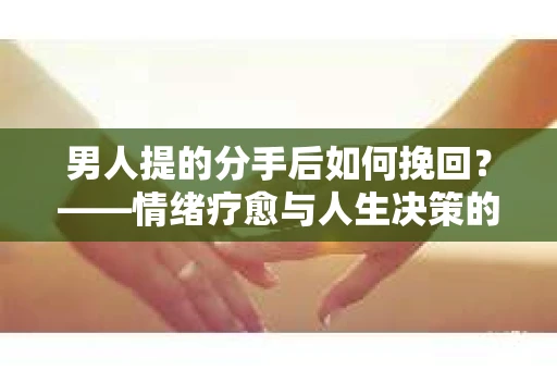 男人提的分手后如何挽回？——情绪疗愈与人生决策的干货指南