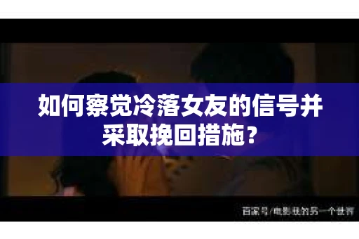 如何察觉冷落女友的信号并采取挽回措施？