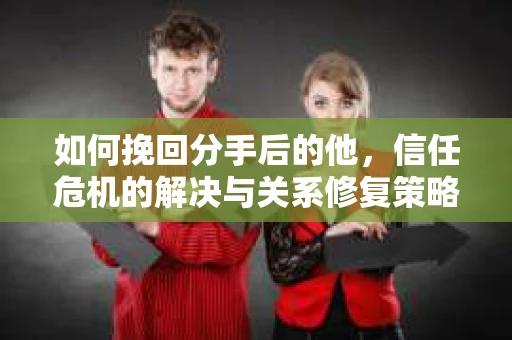 如何挽回分手后的他，信任危机的解决与关系修复策略