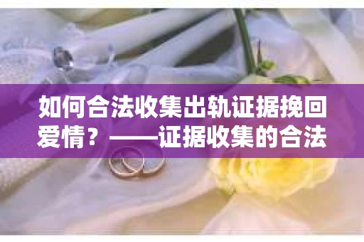 如何合法收集出轨证据挽回爱情？——证据收集的合法性与有效性解析