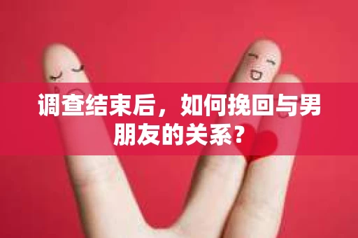 调查结束后，如何挽回与男朋友的关系？