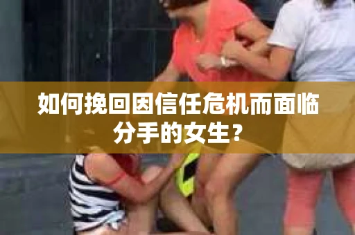 如何挽回因信任危机而面临分手的女生？