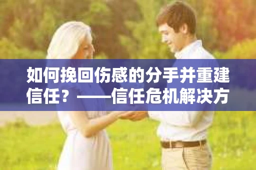 如何挽回伤感的分手并重建信任?——信任危机解决方案 如何挽回伤感的分手并重建信任?——信任危机解决方案