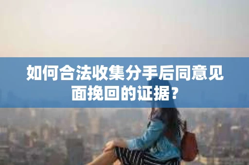如何合法收集分手后同意见面挽回的证据？