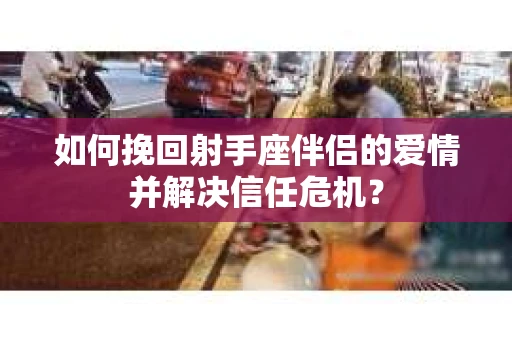如何挽回射手座伴侣的爱情并解决信任危机？