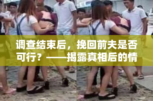 调查结束后，挽回前夫是否可行？——揭露真相后的情感疗愈与人生决策